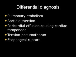 Differential diagnosis Pulmonary embolism Aortic dissection Pericardial effusion causing cardiac tamponade Tension pneumothorax Esophageal rupture 