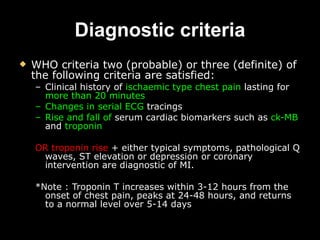 Diagnostic criteria WHO criteria two (probable) or three (definite) of the following criteria are satisfied: Clinical history of  ischaemic type chest pain  lasting for  more than 20 minutes   Changes in serial ECG  tracings  Rise and fall of  serum cardiac biomarkers such as  ck-MB  and  troponin OR troponin rise  + either typical symptoms, pathological Q waves, ST elevation or depression or coronary intervention are diagnostic of MI.  *Note : Troponin T increases within 3-12 hours from the onset of chest pain, peaks at 24-48 hours, and returns to a normal level over 5-14 days   