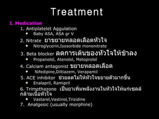 Treatment   I. Medication 1. Antiplatelet Aggulation  Baby ASA, ASA gr V 2. Nitrate  ยาขยายหลอดเลือดหัวใจ  Nitroglycerin,Isosorbide mononitrate 3. Beta blocker  ลดการเต้นของหัวใจให้ช้าลง Propanolol, Atenolol, Metoprolol 4. Calciam antagonist  ขยายหลอดเลือด Nifedipine,Diltiazem, Verapamil 5. ACE   inhibitor  ช่วยลดไม่ให้หัวใจขยายตัวมากขึ้น  Enalapril, Ramipril 6. Trimethazone  เป็นยาเพิ่มพลังงานในหัวใจให้แก่เซลล์กล้ามเนื้อหัวใจ  Vastarel,Vastinol,Trizidine 7.  Analgesic ( usually morphine )  