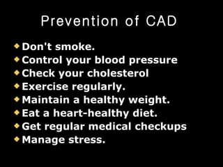 Prevention of CAD   Don't smoke.   Control your blood pressure   Check your cholesterol   Exercise regularly.   Maintain a healthy weight.   Eat a heart-healthy diet.   Get regular medical checkups   Manage stress.   