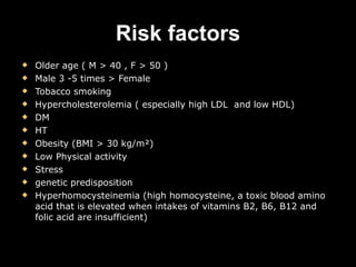 Risk factors Older age ( M > 40 , F > 50 ) Male  3 -5 times > Female Tobacco smoking Hypercholesterolemia ( especially high LDL  and low HDL)  DM  HT Obesity (BMI > 30 kg/m²) Low  Physical activity   Stress  genetic predisposition Hyperhomocysteinemia (high homocysteine, a toxic blood amino acid that is elevated when intakes of vitamins B2, B6, B12 and folic acid are insufficient)  