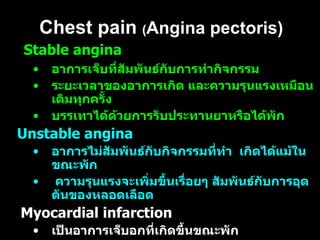 Chest pain  ( Angina pectoris) Stable angina  อาการเจ็บที่สัมพันธ์กับการทำกิจกรรม  ระยะเวลาของอาการเกิด และความรุนแรงเหมือนเดิมทุกครั้ง  บรรเทาได้ด้วยการรับประทานยาหรือได้พัก Unstable angina   อาการไม่สัมพันธ์กับกิจกรรมที่ทำ  เกิดได้แม้ในขณะพัก  ความรุนแรงจะเพิ่มขึ้นเรื่อยๆ สัมพันธ์กับการอุดตันของหลอดเลือด Myocardial infarction  เป็นอาการเจ็บอกที่เกิดขึ้นขณะพัก  เกิดในเวลาใกล้เคียงกัน เกิดจากหลอดเลือด  coronary  หดเกร็ง  ถ้าเกิดนานๆ อาจทำให้ตายทันที 