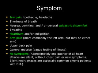 Symptom Jaw pain , toothache, headache Shortness of breath Nausea, vomiting, and / or general  epigastric discomfort Sweating Heartburn  and/or indigestion Arm pain  (more commonly the left arm, but may be either arm) Upper back pain General malaise (vague feeling of illness)  No symptoms  (Approximately one quarter of all heart attacks are silent, without chest pain or new symptoms. Silent heart attacks are especially common among patients with  DM .)  