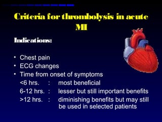 Criteria forthrombolysis in acute
MI
Indications:
• Chest pain
• ECG changes
• Time from onset of symptoms
<6 hrs. : most beneficial
6-12 hrs. : lesser but still important benefits
>12 hrs. : diminishing benefits but may still
be used in selected patients
 