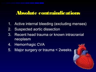 Absolute contraindications
1. Active internal bleeding (excluding menses)
2. Suspected aortic dissection
3. Recent head trauma or known intracranial
neoplasm
4. Hemorrhagic CVA
5. Major surgery or trauma < 2weeks.
 