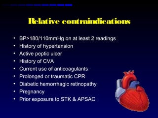 Relative contraindications
• BP>180/110mmHg on at least 2 readings
• History of hypertension
• Active peptic ulcer
• History of CVA
• Current use of anticoagulants
• Prolonged or traumatic CPR
• Diabetic hemorrhagic retinopathy
• Pregnancy
• Prior exposure to STK & APSAC
 