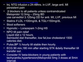 • Inj. NTG infusion x 24-48hrs. in LVF, large anti. MI
persistent pain
• β blockers to all patients unless contraindicated
Metoprolol 12.5mg – 25mg BD
use carvedilol 3.125mg OD for anti. MI, LVF, previous MI
• Statins if LDL >100mg/dL & TGL>150mg/dL
• Stool softeners
• Hypnotic – Lorazepam 1-2mg HS
• NPO till pain relief
Liquid diet x 12 hours.
Semisolid diet thereafter, low fat,low cholesterol 1500
calories diet.
• Pulse,BP ½ hourly till stable then hourly.
• ECG 90 min,180 min after starting STK &daily thereafter till
transfer out.
• Consider IV beta-blockers in young patients with
tachycardia,hypertension(Metoprolol 5mg 3 doses at 5min
interval.
 