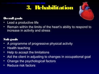 3. Rehabilitation
Overall goals
• Lead a productive life
• Remain within the limits of the heart’s ability to respond to
increase in activity and stress
Sub goals
• A programme of progressive physical activity
• Health teaching
• Help to accept the limitations
• Aid the client in adjusting to changes in occupational goal
• Change the psychological factors
• Reduce risk factors
 