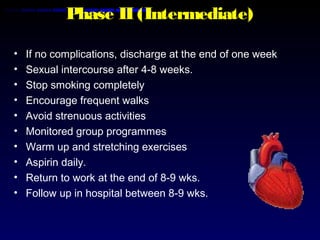 Phase II (Intermediate)
• If no complications, discharge at the end of one week
• Sexual intercourse after 4-8 weeks.
• Stop smoking completely
• Encourage frequent walks
• Avoid strenuous activities
• Monitored group programmes
• Warm up and stretching exercises
• Aspirin daily.
• Return to work at the end of 8-9 wks.
• Follow up in hospital between 8-9 wks.
 