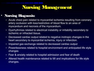 Nursing Management
• Nursing Diagnosis:
– Acute chest pain related to myocardial ischemia resulting from coronary
artery occlusion with loss/restriction of blood flow to an area of
myocardium and necrosis of the myocardium.
– Dysrhythmias related to electrical instability or irritability secondary to
ischemic or infracted tissue.
– Decreased cardiac output related to negative inotropic changes in the
heart secondary to myocardial ischemia, injury or infarction.
– Impaired gas exchange related to decreased cardiac output
– Powerlessness related to hospital environment and anticipated life style
changes
– Fear & anxiety related to hospital admission and fear of death
– Altered health maintenance related to MI and implications for life style
changes.
 