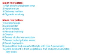 Major risk factors: 
1.High serum cholesterol level 
2.Hypertension 
3.Diabetes mellitus 
4.Cigarette smoking 
Minor risk factors: 
1.Increasing age 
2.Male gender 
3.Family history 
4.Physical inactivity 
5.Obesity 
6.Excess alcohol consumption 
7.Excess carbohydrates intake 
8.Social deprivation 
9.Competitive and stressful lifestyle with type A personality 
10.Diets deficient in fresh vegetables, fruit and polyunsaturated 
fatty acids. 
 