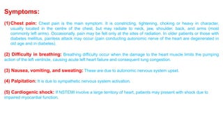 Symptoms: 
(1)Chest pain: Chest pain is the main symptom. It is constricting, tightening, choking or heavy in character, 
usually located in the centre of the chest, but may radiate to neck, jaw, shoulder, back, and arms (most 
commonly left arms). Occasionally, pain may be felt only at the sites of radiation. In older patients or those with 
diabetes mellitus, painless attack may occur (pain conducting autonomic nerve of the heart are degenerated in 
old age and in diabetes). 
(2) Difficulty in breathing: Breathing difficulty occur when the damage to the heart muscle limits the pumping 
action of the left ventricle, causing acute left heart failure and consequent lung congestion. 
(3) Nausea, vomiting, and sweating: These are due to autonomic nervous system upset. 
(4) Palpitation: It is due to sympathetic nervous system activation. 
(5) Cardiogenic shock: If NSTEMI involve a large territory of heart, patients may present with shock due to 
impaired myocardial function. 
 