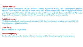 Cardiac markers: 
Cardio-specific isoenzyme CK-MB (creatine kinase myocardial band), and cardiospecific proteins 
troponin T and troponin I are rises in blood in NSTEMI. These are released from damaged heart muscle 
cells during and after attack. CK-MB starts to rise at 4-6 hours and falls to normal within 48-72 hours. 
Troponin T and troponin I start to rise at 4-6 hours and remain high for up to two weeks. 
Full blood count: 
WBC (white blood cell) count is usually elevated. ESR (Erythrocyte sedimentation rate) and CRP (C-reactive 
protein) may also elevate. 
Chest X-ray: 
Assess for signs of lung edema. 
Echocardiography: 
It is done for assessing the function of heart chamber and for detecting important complications. 
 