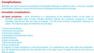 Complications: 
NSTEMI can lead to several complications immediately following an attack or later in recovery. Usually, 
complications depend on what part of the heart is damaged and the extent of damage. 
Immediate complications 
(A) Heart arrhythmia – Heart arrhythmia is a disturbance of the electrical rhythm of the heart. In 
NSTEMI, damaged heart muscle disrupts electrical signals and produces arrhythmia in which 
heartbeat may be too fast, too slow or irregular. It is the most common complication following an 
attack. The following types of arrhythmia may develop: 
1.Ventricular fibrillation 
2.Ventricular tachycardia 
3.Ventricular ectopics 
4.Accelerated idioventricular rhythm 
5.Atrial fibrillation 
6.Atrial tachycardia 
7.Atrioventricular block 
8.Sinus bradycardia 
In majority of cases arrhythmia is mild and transient. It is controlled by rest, pain relief and medication. 
But, life threatening arrhythmia may develop that is the major cause of death during the first 24 hours 
after an attack. 
 