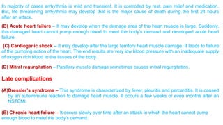 In majority of cases arrhythmia is mild and transient. It is controlled by rest, pain relief and medication. 
But, life threatening arrhythmia may develop that is the major cause of death during the first 24 hours 
after an attack. 
(B) Acute heart failure – It may develop when the damage area of the heart muscle is large. Suddenly, 
this damaged heart cannot pump enough blood to meet the body’s demand and developed acute heart 
failure. 
(C) Cardiogenic shock – It may develop after the large territory heart muscle damage. It leads to failure 
of the pumping action of the heart. The end results are very low blood pressure with an inadequate supply 
of oxygen rich blood to the tissues of the body. 
(D) Mitral regurgitation – Papillary muscle damage sometimes causes mitral regurgitation. 
Late complications 
(A)Dressler’s syndrome – This syndrome is characterized by fever, pleuritis and percarditis. It is caused 
by an autoimmune reaction to damage heart muscle. It occurs a few weeks or even months after an 
NSTEMI. 
(B) Chronic heart failure – It occurs slowly over time after an attack in which the heart cannot pump 
enough blood to meet the body’s demand. 
 