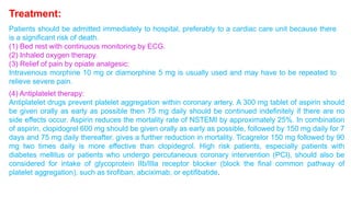Treatment: 
Patients should be admitted immediately to hospital, preferably to a cardiac care unit because there 
is a significant risk of death. 
(1) Bed rest with continuous monitoring by ECG. 
(2) Inhaled oxygen therapy. 
(3) Relief of pain by opiate analgesic: 
Intravenous morphine 10 mg or diamorphine 5 mg is usually used and may have to be repeated to 
relieve severe pain. 
(4) Antiplatelet therapy: 
Antiplatelet drugs prevent platelet aggregation within coronary artery. A 300 mg tablet of aspirin should 
be given orally as early as possible then 75 mg daily should be continued indefinitely if there are no 
side effects occur. Aspirin reduces the mortality rate of NSTEMI by approximately 25%. In combination 
of aspirin, clopidogrel 600 mg should be given orally as early as possible, followed by 150 mg daily for 7 
days and 75 mg daily thereafter, gives a further reduction in mortality. Ticagrelor 150 mg followed by 90 
mg two times daily is more effective than clopidegrol. High risk patients, especially patients with 
diabetes mellitus or patients who undergo percutaneous coronary intervention (PCI), should also be 
considered for intake of glycoprotein IIb/IIIa receptor blocker (block the final common pathway of 
platelet aggregation), such as tirofiban, abciximab, or eptifibatide. 
 