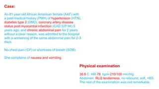 Case: 
An 81-year-old African American female (AAF) with 
a past medical history (PMH) of hypertension (HTN), 
diabetes type 2 (DM2), coronary artery disease 
status post myocardial infarction (CAD S/P MI) 5 
years ago, and chronic abdominal pain for 2 years 
without a clear reason, was admitted to the hospital 
with a worsening of the same abdominal pain for 2-3 
days. 
No chest pain (CP) or shortness of breath (SOB). 
She complains of nausea and vomiting. 
Physical examination 
38.8 C HR-78 bpm-210/100 mm/Hg 
Abdomen: RLQ tenderness, no rebound, soft, +BS. 
The rest of the examination was not remarkable. 
 