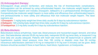 (5) Anticoagulant therapy: 
Anticoagulant drugs prevent reinfarction, and reduces the risk of thromboembolic complications. 
Anticoagulation can be achieved by using unfractionated heparin, low molecular weight heparin (also 
called fractionated heparin and includes enoxaparin, dalteparin) or a pentasaccharide (fondaparinux). 
Comparatively low molecular weight heparin is more safety and efficacious than unfractionated heparin, 
and pentasaccharide is more safety and efficacious than low molecular weight heparin. The dose 
regimens are: 
1.Enoxaparin: 1 mg/kg body weight two times daily usually for 8 days by subcutaneous injection. 
2.Dalteparin: 120 units/kg body weight two times daily usually for 8 days by subcutaneous injection. 
3.Fondaparinux: 2.5 mg daily usually for 8 days by subcutaneous injection. 
(6) Beta-blockers: 
Beta-blockers reduce arrhythmias, heart rate, blood pressure and myocardial oxygen demand, and relive 
pain. Oral beta-blocker atenolol 25-50 mg twice daily, metoprolol 25-50 mg twice daily, or bisoprolol 5 mg 
once daily are usually adequate. Patients with heart rate more than 90 beats/minute or patients with 
hypertension (systolic blood pressure more than 150 mmHg or diastolic more than 90 mmHg), 
intravenous beta-blockers (atenolol 5-10 mg or metoprolol 5-15 mg over 5 minutes) can be given. Beta-blockers 
should be avoided if there is heart failure, heart block, hypotension, or bradycardia. 
 