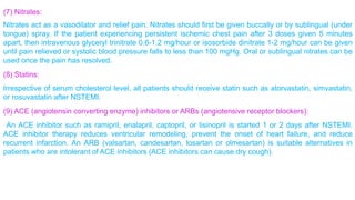 (7) Nitrates: 
Nitrates act as a vasodilator and relief pain. Nitrates should first be given buccally or by sublingual (under 
tongue) spray. If the patient experiencing persistent ischemic chest pain after 3 doses given 5 minutes 
apart, then intravenous glyceryl trinitrate 0.6-1.2 mg/hour or isosorbide dinitrate 1-2 mg/hour can be given 
until pain relieved or systolic blood pressure falls to less than 100 mgHg. Oral or sublingual nitrates can be 
used once the pain has resolved. 
(8) Statins: 
Irrespective of serum cholesterol level, all patients should receive statin such as atorvastatin, simvastatin, 
or rosuvastatin after NSTEMI. 
(9) ACE (angiotensin converting enzyme) inhibitors or ARBs (angiotensive receptor blockers): 
An ACE inhibitor such as ramipril, enalapril, captopril, or lisinopril is started 1 or 2 days after NSTEMI. 
ACE inhibitor therapy reduces ventricular remodeling, prevent the onset of heart failure, and reduce 
recurrent infarction. An ARB (valsartan, candesartan, losartan or olmesartan) is suitable alternatives in 
patients who are intolerant of ACE inhibitors (ACE inhibitors can cause dry cough). 
 