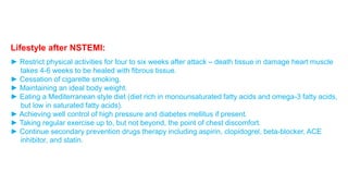 Lifestyle after NSTEMI: 
► Restrict physical activities for four to six weeks after attack – death tissue in damage heart muscle 
takes 4-6 weeks to be healed with fibrous tissue. 
► Cessation of cigarette smoking. 
► Maintaining an ideal body weight. 
► Eating a Mediterranean style diet (diet rich in monounsaturated fatty acids and omega-3 fatty acids, 
but low in saturated fatty acids). 
► Achieving well control of high pressure and diabetes mellitus if present. 
► Taking regular exercise up to, but not beyond, the point of chest discomfort. 
► Continue secondary prevention drugs therapy including aspirin, clopidogrel, beta-blocker, ACE 
inhibitor, and statin. 
 
