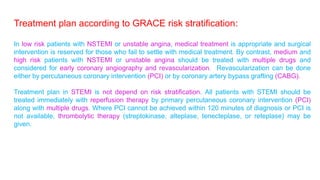 Treatment plan according to GRACE risk stratification: 
In low risk patients with NSTEMI or unstable angina, medical treatment is appropriate and surgical 
intervention is reserved for those who fail to settle with medical treatment. By contrast, medium and 
high risk patients with NSTEMI or unstable angina should be treated with multiple drugs and 
considered for early coronary angiography and revascularization. Revascularization can be done 
either by percutaneous coronary intervention (PCI) or by coronary artery bypass grafting (CABG). 
Treatment plan in STEMI is not depend on risk stratification. All patients with STEMI should be 
treated immediately with reperfusion therapy by primary percutaneous coronary intervention (PCI) 
along with multiple drugs. Where PCI cannot be achieved within 120 minutes of diagnosis or PCI is 
not available, thrombolytic therapy (streptokinase, alteplase, tenecteplase, or reteplase) may be 
given. 
 