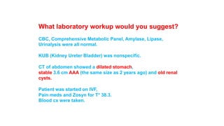 What laboratory workup would you suggest? 
CBC, Comprehensive Metabolic Panel, Amylase, Lipase, 
Urinalysis were all normal. 
KUB (Kidney Ureter Bladder) was nonspecific. 
CT of abdomen showed a dilated stomach, 
stable 3.6 cm AAA (the same size as 2 years ago) and old renal 
cysts. 
Patient was started on IVF, 
Pain meds and Zosyn for T* 38.3. 
Blood cx were taken. 
 