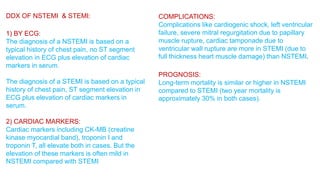 DDX OF NSTEMI & STEMI: 
1) BY ECG: 
The diagnosis of a NSTEMI is based on a 
typical history of chest pain, no ST segment 
elevation in ECG plus elevation of cardiac 
markers in serum. 
The diagnosis of a STEMI is based on a typical 
history of chest pain, ST segment elevation in 
ECG plus elevation of cardiac markers in 
serum. 
2) CARDIAC MARKERS: 
Cardiac markers including CK-MB (creatine 
kinase myocardial band), troponin I and 
troponin T, all elevate both in cases. But the 
elevation of these markers is often mild in 
NSTEMI compared with STEMI 
COMPLICATIONS: 
Complications like cardiogenic shock, left ventricular 
failure, severe mitral regurgitation due to papillary 
muscle rupture, cardiac tamponade due to 
ventricular wall rupture are more in STEMI (due to 
full thickness heart muscle damage) than NSTEMI. 
PROGNOSIS: 
Long-term mortality is similar or higher in NSTEMI 
compared to STEMI (two year mortality is 
approximately 30% in both cases). 
 