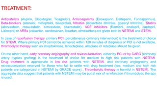 TREATMENT: 
Antiplatelets (Aspirin, Clopidogrel, Ticagrelor), Anticoagulants (Enoxaparin, Dalteparin, Fondaparinux), 
Beta-blockers (atenolol, metoprolol, bisoprolol), Nitrates (isosorbide dinitrate, glyceryl trinitrate), Statins 
(atorvastatin, rosuvastatin, simvastatin, pitavastatin), ACE inhibitors (Ramipril, enalapril, captopril, 
Lisinopril) or ARBs (valsartan, candesartan, losartan, olmesartan) are given both in NSTEMI and STEMI. 
In case of reperfusion therapy, primary PCI (percutaneous coronary intervention) is the treatment of choice 
for STEMI. Where primary PCI cannot be achieved within 120 minutes of diagnosis or PCI is not available, 
thrombolytic therapy such as streptokinase, tenecteplase, alteplase or reteplase should be given. 
On the other hand, early coronary angiography and revascularization, either by PCI or by CABG (coronary 
artery bypass grafting) is the treatment of choice for medium to high risk patients with NSTEMI. 
Drug treatment is appropriate in low risk patients with NSTEMI, and coronary angiography and 
revascularization reserved for those who fail to settle with drug treatment (low, medium and high risk 
patients are categorized in NSTEMI by GRACE score) . Thrombolytic therapy is harmful in NSTEMI. The 
aggregate data suggest that patients with NSTEMI may be put at risk of re infarction if thrombolytic therapy 
is used. 
 