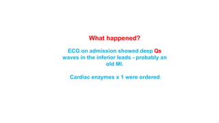 What happened? 
ECG on admission showed deep Qs 
waves in the inferior leads - probably an 
old MI. 
Cardiac enzymes x 1 were ordered. 
 