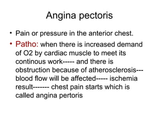 Angina pectoris
• Pain or pressure in the anterior chest.
• Patho: when there is increased demand
of O2 by cardiac muscle to meet its
continous work----- and there is
obstruction because of atherosclerosis---
blood flow will be affected----- ischemia
result------- chest pain starts which is
called angina pertoris
 