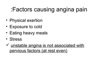 Factors causing angina pain:
• Physical exertion
• Exposure to cold
• Eating heavy meals
• Stress
 unstable angina is not associated with
pervious factors (at rest even)
 