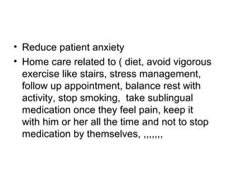 • Reduce patient anxiety
• Home care related to ( diet, avoid vigorous
exercise like stairs, stress management,
follow up appointment, balance rest with
activity, stop smoking, take sublingual
medication once they feel pain, keep it
with him or her all the time and not to stop
medication by themselves, ,,,,,,,
 