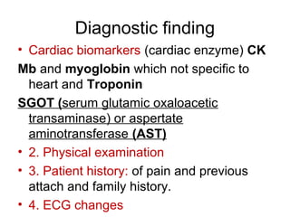 Diagnostic finding
• Cardiac biomarkers (cardiac enzyme( CK
Mb and myoglobin which not specific to
heart and Troponin
SGOT (serum glutamic oxaloacetic
transaminase( or aspertate
aminotransferase (AST)
• 2. Physical examination
• 3. Patient history: of pain and previous
attach and family history.
• 4. ECG changes
 