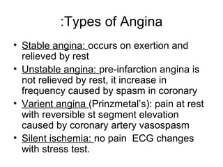 Types of Angina:
• Stable angina: occurs on exertion and
relieved by rest
• Unstable angina: pre-infarction angina is
not relieved by rest, it increase in
frequency caused by spasm in coronary
• Varient angina (Prinzmetal’s(: pain at rest
with reversible st segment elevation
caused by coronary artery vasospasm
• Silent ischemia: no pain ECG changes
with stress test.
 