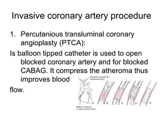 Invasive coronary artery procedure
1. Percutanious transluminal coronary
angioplasty (PTCA(:
Is balloon tipped catheter is used to open
blocked coronary artery and for blocked
CABAG. It compress the atheroma thus
improves blood
flow.
 