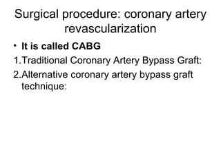 Surgical procedure: coronary artery
revascularization
• It is called CABG
1.Traditional Coronary Artery Bypass Graft:
2.Alternative coronary artery bypass graft
technique:
 