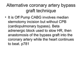 Alternative coronary artery bypass
graft technique
• It is Off Pump CABG involves median
sternotomy incision but without CPB
(cardiopulmonary bypass). Beta
adrenergic block used to slow HR, then
anastomosis of the bypass graft into the
coronary artery while the heart continues
to beat. p781
 