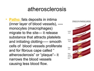 atherosclerosis
• Patho: fats deposits in intima
(inner layer of blood vessels), ----
monocytes (macrophages)
migrate to the site--- it release
substance that attracts platelets
and initiating clotting----- smooth
cells of blood vessels proliferate
and for fibrous cape called “
atherosclerosis” or “plaque”– it
narrows the blood vessels
causing less blood flow.
 