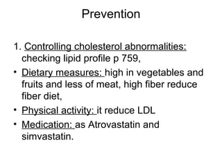 Prevention
1. Controlling cholesterol abnormalities:
checking lipid profile p 759,
• Dietary measures: high in vegetables and
fruits and less of meat, high fiber reduce
fiber diet,
• Physical activity: it reduce LDL
• Medication: as Atrovastatin and
simvastatin.
 