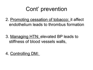 Cont’ prevention
2. Promoting cessation of tobacco: it affect
endothelium leads to thrombus formation
3. Managing HTN: elevated BP leads to
stiffness of blood vessels walls,
4. Controlling DM:
 