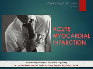 ACUTE
MYOCARDIAL
INFARCTION
SUBTITLE
PowerPoint® Seminar Slide Presentation prepared by
Dr. Anwar Hasan Siddiqui, Senior Resident, Dep't of Physiology, JNMC
Physiology Seminar
22/06/2015
 
