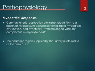 Pathophysiology
Myocardial Response.
 Coronary arterial obstruction diminishes blood flow to a
region of myocardium causing ischemia, rapid myocardial
dysfunction, and eventually—with prolonged vascular
compromise — myocyte death.
 The anatomic region supplied by that artery is referred to
as the area at risk.
13
 