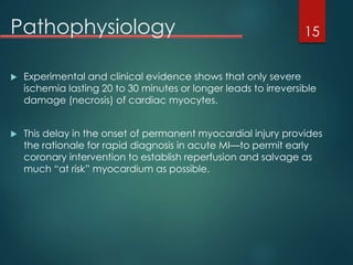 Pathophysiology
 Experimental and clinical evidence shows that only severe
ischemia lasting 20 to 30 minutes or longer leads to irreversible
damage (necrosis) of cardiac myocytes.
 This delay in the onset of permanent myocardial injury provides
the rationale for rapid diagnosis in acute MI—to permit early
coronary intervention to establish reperfusion and salvage as
much “at risk” myocardium as possible.
15
 
