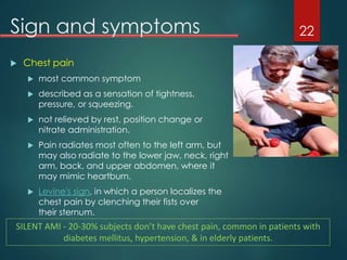 Sign and symptoms
 Chest pain
 most common symptom
 described as a sensation of tightness,
pressure, or squeezing.
 not relieved by rest, position change or
nitrate administration.
 Pain radiates most often to the left arm, but
may also radiate to the lower jaw, neck, right
arm, back, and upper abdomen, where it
may mimic heartburn.
 Levine's sign, in which a person localizes the
chest pain by clenching their fists over
their sternum.
22
SILENT AMI - 20-30% subjects don’t have chest pain, common in patients with
diabetes mellitus, hypertension, & in elderly patients.
 