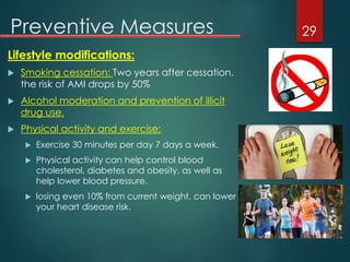 Preventive Measures
Lifestyle modifications:
 Smoking cessation: Two years after cessation,
the risk of AMI drops by 50%
 Alcohol moderation and prevention of illicit
drug use.
 Physical activity and exercise:
 Exercise 30 minutes per day 7 days a week.
 Physical activity can help control blood
cholesterol, diabetes and obesity, as well as
help lower blood pressure.
 losing even 10% from current weight, can lower
your heart disease risk.
29
 