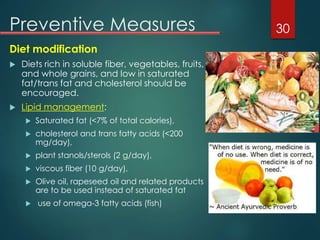 Preventive Measures
Diet modification
 Diets rich in soluble fiber, vegetables, fruits,
and whole grains, and low in saturated
fat/trans fat and cholesterol should be
encouraged.
 Lipid management:
 Saturated fat (<7% of total calories),
 cholesterol and trans fatty acids (<200
mg/day),
 plant stanols/sterols (2 g/day),
 viscous fiber (10 g/day),
 Olive oil, rapeseed oil and related products
are to be used instead of saturated fat
 use of omega-3 fatty acids (fish)
30
 