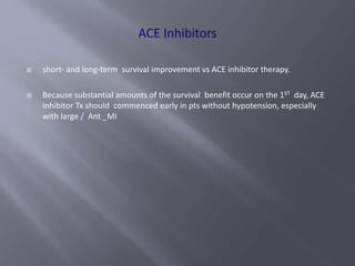 short- and long-term survival improvement vs ACE inhibitor therapy.
 Because substantial amounts of the survival benefit occur on the 1ST day, ACE
inhibitor Tx should commenced early in pts without hypotension, especially
with large / Ant _MI
 