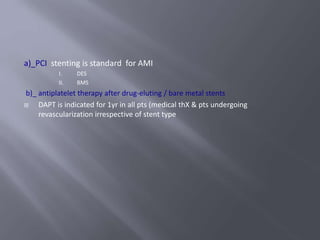 a)_PCI stenting is standard for AMI
I. DES
II. BMS
b)_ antiplatelet therapy after drug-eluting / bare metal stents
 DAPT is indicated for 1yr in all pts (medical thX & pts undergoing
revascularization irrespective of stent type
 