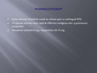  Initial attempt should be made to relieve pain vs sublingual NTG
 IV opioids provide most rapid & effective analgesia also ↓pulmonary
congestion.
 Morphine sulfate4-8 mg / meperidine 50-75 mg .
 