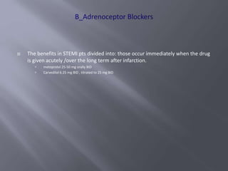  The benefits in STEMI pts divided into: those occur immediately when the drug
is given acutely /over the long term after infarction.
 metoprolol 25-50 mg orally BID
 Carvedilol 6.25 mg BID , titrated to 25 mg BID
 